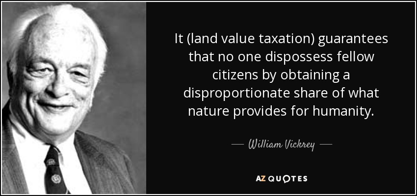 It (land value taxation) guarantees that no one dispossess fellow citizens by obtaining a disproportionate share of what nature provides for humanity. - William Vickrey
