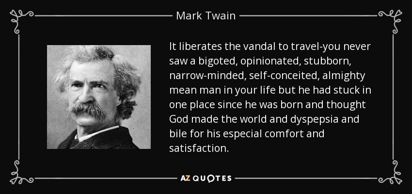 It liberates the vandal to travel-you never saw a bigoted, opinionated, stubborn, narrow-minded, self-conceited, almighty mean man in your life but he had stuck in one place since he was born and thought God made the world and dyspepsia and bile for his especial comfort and satisfaction. - Mark Twain