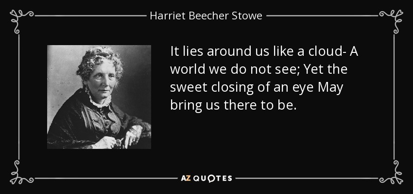 It lies around us like a cloud- A world we do not see; Yet the sweet closing of an eye May bring us there to be. - Harriet Beecher Stowe