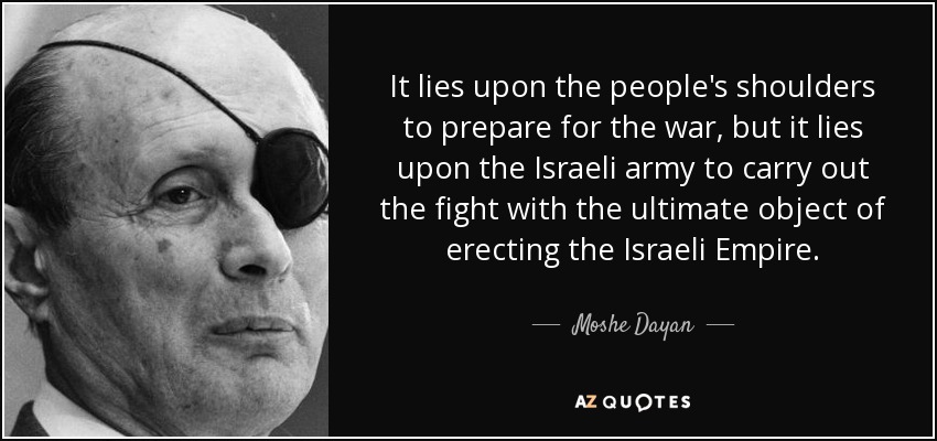 It lies upon the people's shoulders to prepare for the war, but it lies upon the Israeli army to carry out the fight with the ultimate object of erecting the Israeli Empire. - Moshe Dayan