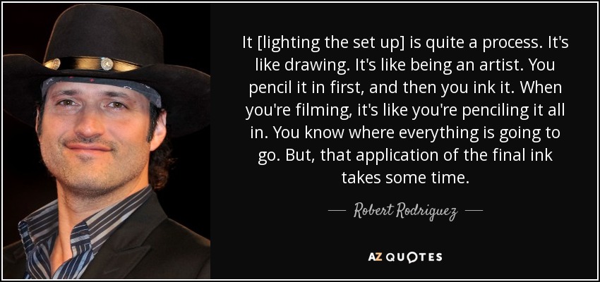 It [lighting the set up] is quite a process. It's like drawing. It's like being an artist. You pencil it in first, and then you ink it. When you're filming, it's like you're penciling it all in. You know where everything is going to go. But, that application of the final ink takes some time. - Robert Rodriguez