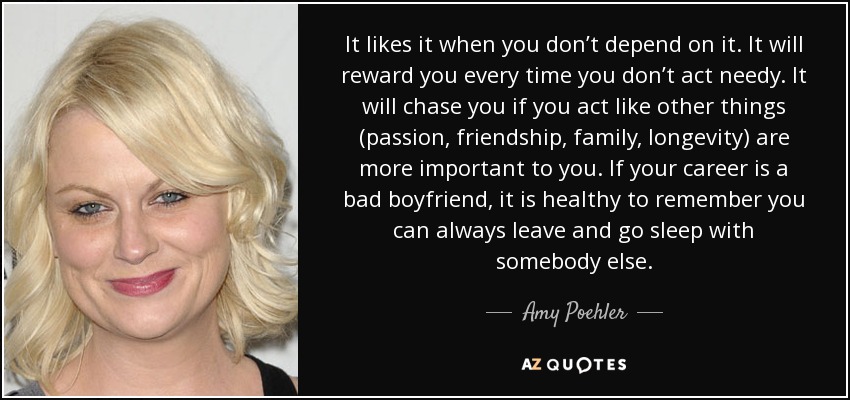 It likes it when you don’t depend on it. It will reward you every time you don’t act needy. It will chase you if you act like other things (passion, friendship, family, longevity) are more important to you. If your career is a bad boyfriend, it is healthy to remember you can always leave and go sleep with somebody else. - Amy Poehler