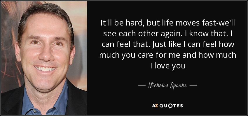 It'll be hard, but life moves fast-we'll see each other again. I know that. I can feel that. Just like I can feel how much you care for me and how much I love you - Nicholas Sparks