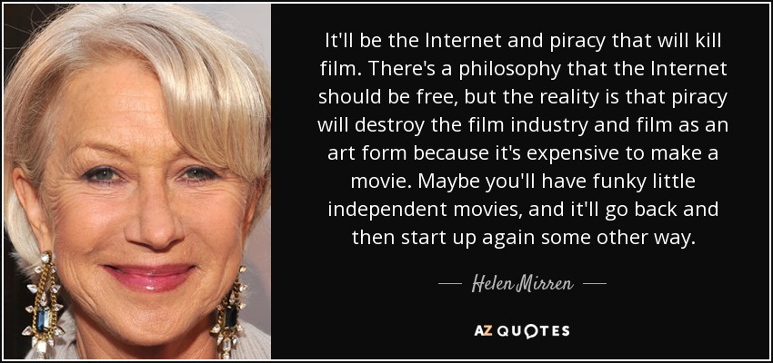 It'll be the Internet and piracy that will kill film. There's a philosophy that the Internet should be free, but the reality is that piracy will destroy the film industry and film as an art form because it's expensive to make a movie. Maybe you'll have funky little independent movies, and it'll go back and then start up again some other way. - Helen Mirren