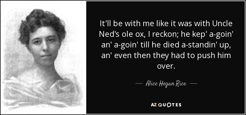 It'll be with me like it was with Uncle Ned's ole ox, I reckon; he kep' a-goin' an' a-goin' till he died a-standin' up, an' even then they had to push him over. - Alice Hegan Rice