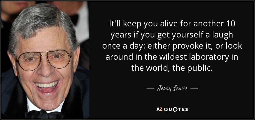 It'll keep you alive for another 10 years if you get yourself a laugh once a day: either provoke it, or look around in the wildest laboratory in the world, the public. - Jerry Lewis
