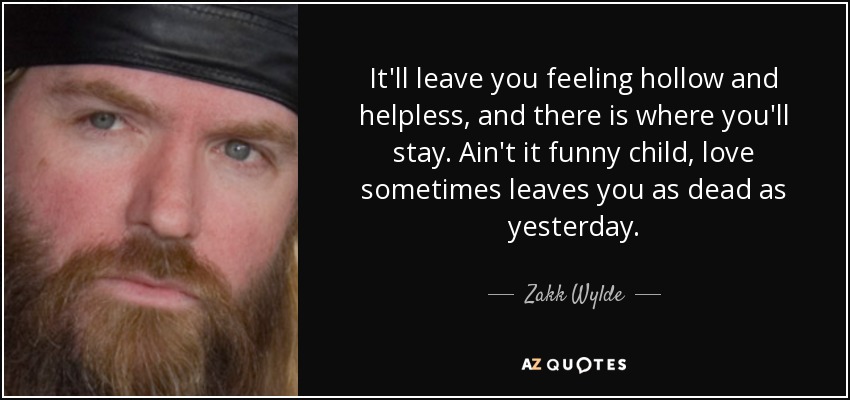It'll leave you feeling hollow and helpless, and there is where you'll stay. Ain't it funny child, love sometimes leaves you as dead as yesterday. - Zakk Wylde