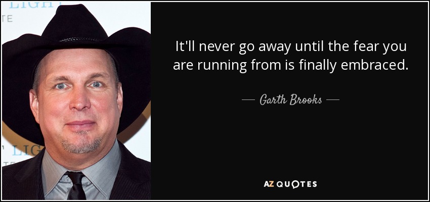 It'll never go away until the fear you are running from is finally embraced. - Garth Brooks