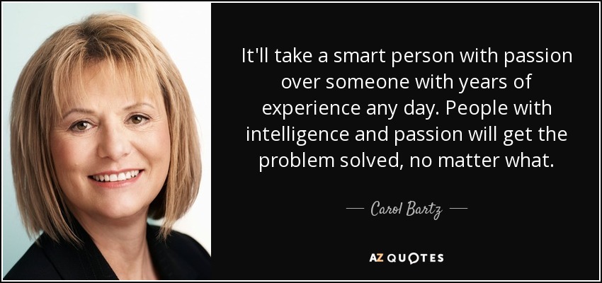 It'll take a smart person with passion over someone with years of experience any day. People with intelligence and passion will get the problem solved, no matter what. - Carol Bartz