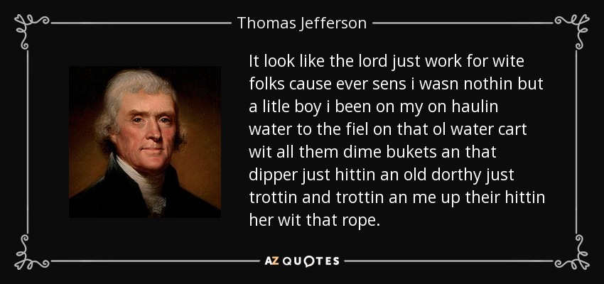 It look like the lord just work for wite folks cause ever sens i wasn nothin but a litle boy i been on my on haulin water to the fiel on that ol water cart wit all them dime bukets an that dipper just hittin an old dorthy just trottin and trottin an me up their hittin her wit that rope. - Thomas Jefferson