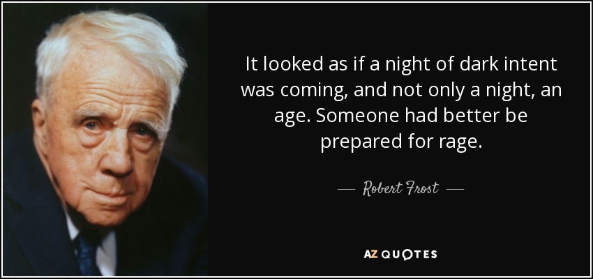 It looked as if a night of dark intent was coming, and not only a night, an age. Someone had better be prepared for rage. - Robert Frost