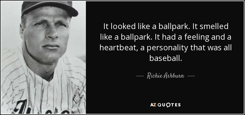 It looked like a ballpark. It smelled like a ballpark. It had a feeling and a heartbeat, a personality that was all baseball. - Richie Ashburn