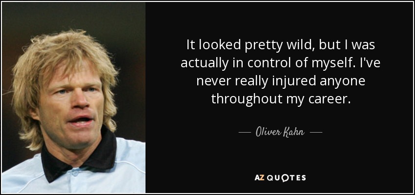 It looked pretty wild, but I was actually in control of myself. I've never really injured anyone throughout my career. - Oliver Kahn