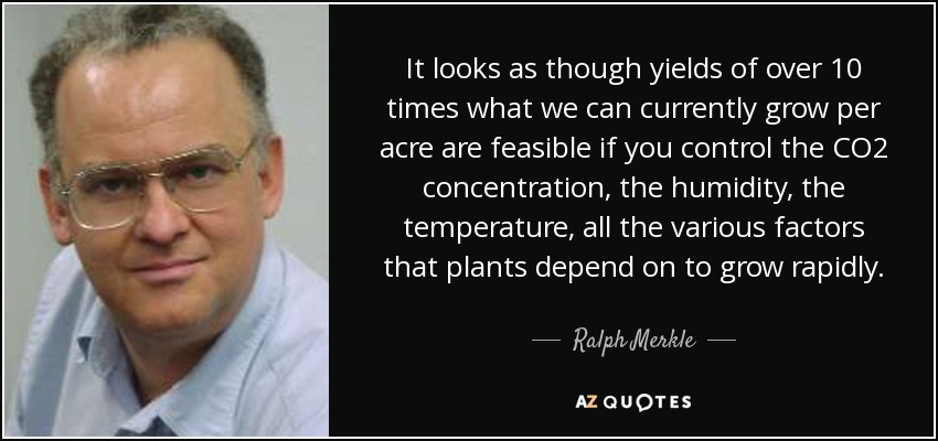 It looks as though yields of over 10 times what we can currently grow per acre are feasible if you control the CO2 concentration, the humidity, the temperature, all the various factors that plants depend on to grow rapidly. - Ralph Merkle