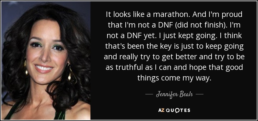 It looks like a marathon. And I'm proud that I'm not a DNF (did not finish). I'm not a DNF yet. I just kept going. I think that's been the key is just to keep going and really try to get better and try to be as truthful as I can and hope that good things come my way. - Jennifer Beals