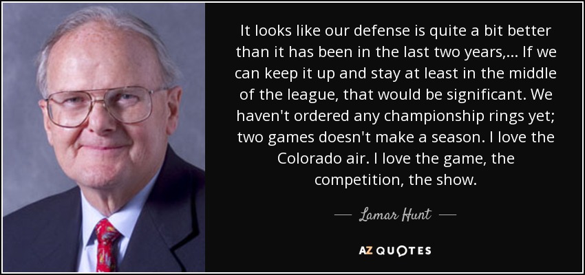 It looks like our defense is quite a bit better than it has been in the last two years, ... If we can keep it up and stay at least in the middle of the league, that would be significant. We haven't ordered any championship rings yet; two games doesn't make a season. I love the Colorado air. I love the game, the competition, the show. - Lamar Hunt