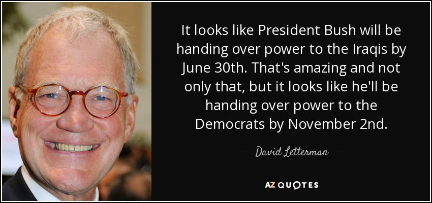 It looks like President Bush will be handing over power to the Iraqis by June 30th. That's amazing and not only that, but it looks like he'll be handing over power to the Democrats by November 2nd. - David Letterman