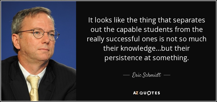 It looks like the thing that separates out the capable students from the really successful ones is not so much their knowledge...but their persistence at something. - Eric Schmidt