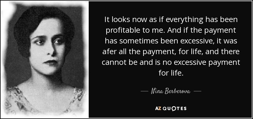 It looks now as if everything has been profitable to me. And if the payment has sometimes been excessive, it was afer all the payment, for life, and there cannot be and is no excessive payment for life. - Nina Berberova