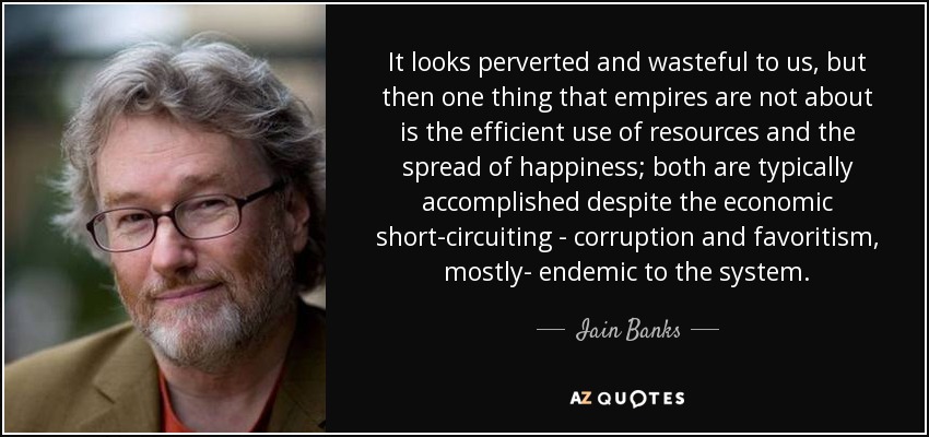 It looks perverted and wasteful to us, but then one thing that empires are not about is the efficient use of resources and the spread of happiness; both are typically accomplished despite the economic short-circuiting - corruption and favoritism, mostly- endemic to the system. - Iain Banks