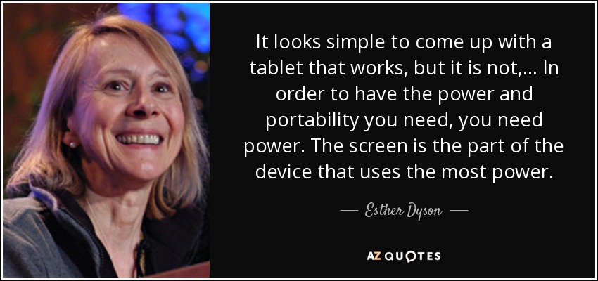 It looks simple to come up with a tablet that works, but it is not, ... In order to have the power and portability you need, you need power. The screen is the part of the device that uses the most power. - Esther Dyson