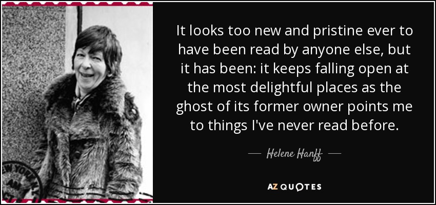 It looks too new and pristine ever to have been read by anyone else, but it has been: it keeps falling open at the most delightful places as the ghost of its former owner points me to things I've never read before. - Helene Hanff