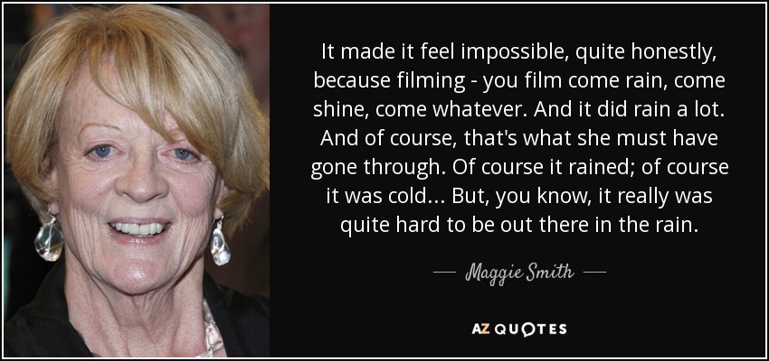 It made it feel impossible, quite honestly, because filming - you film come rain, come shine, come whatever. And it did rain a lot. And of course, that's what she must have gone through. Of course it rained; of course it was cold... But, you know, it really was quite hard to be out there in the rain. - Maggie Smith
