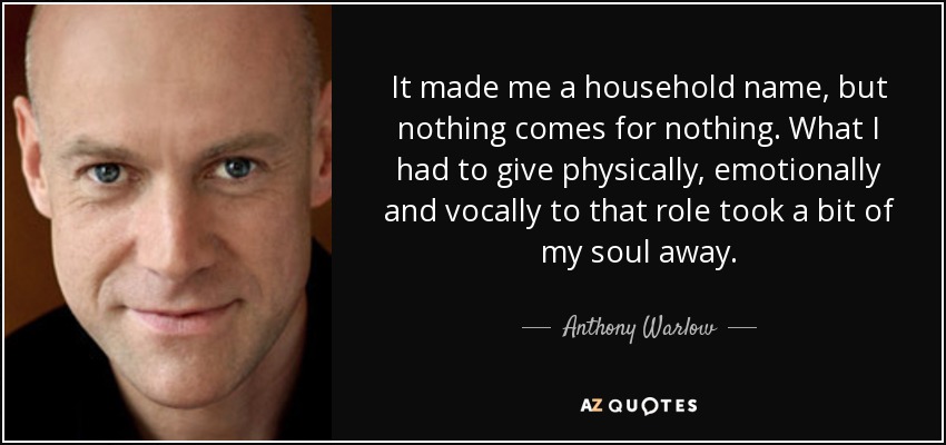 It made me a household name, but nothing comes for nothing. What I had to give physically, emotionally and vocally to that role took a bit of my soul away. - Anthony Warlow