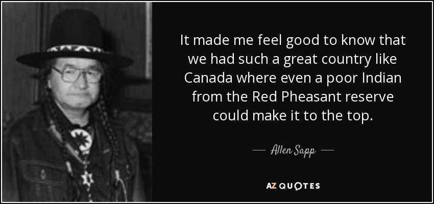 It made me feel good to know that we had such a great country like Canada where even a poor Indian from the Red Pheasant reserve could make it to the top. - Allen Sapp