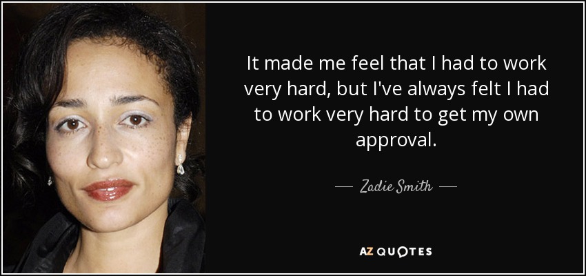 It made me feel that I had to work very hard, but I've always felt I had to work very hard to get my own approval. - Zadie Smith