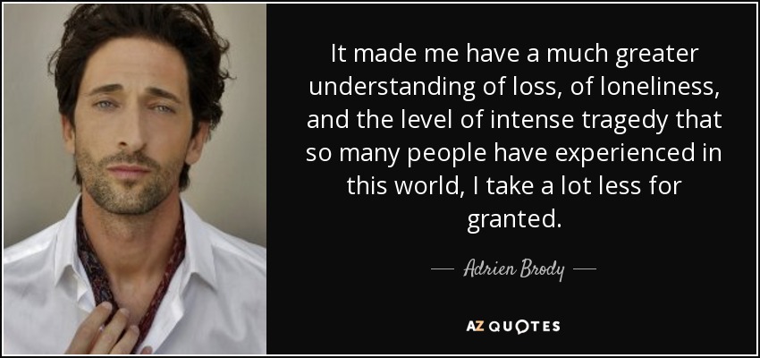 It made me have a much greater understanding of loss, of loneliness, and the level of intense tragedy that so many people have experienced in this world, I take a lot less for granted. - Adrien Brody