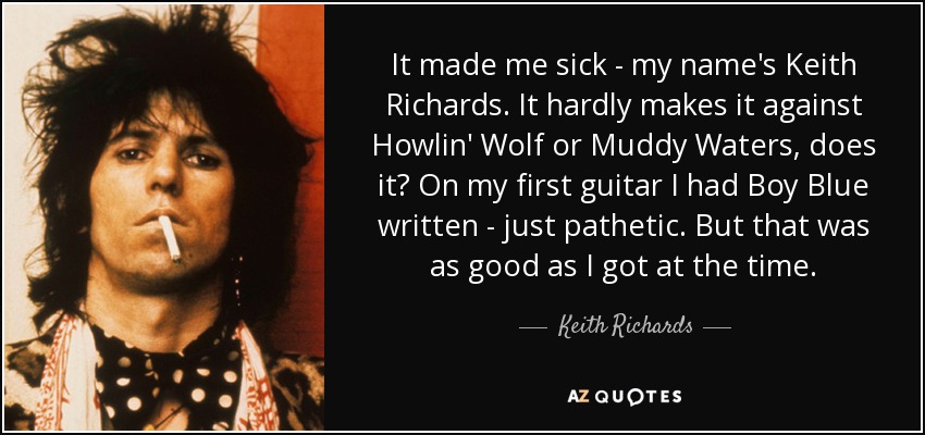 It made me sick - my name's Keith Richards. It hardly makes it against Howlin' Wolf or Muddy Waters, does it? On my first guitar I had Boy Blue written - just pathetic. But that was as good as I got at the time. - Keith Richards