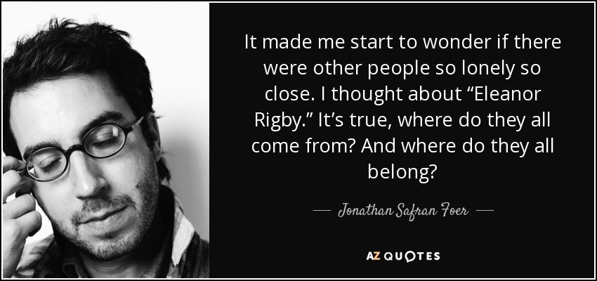 It made me start to wonder if there were other people so lonely so close. I thought about “Eleanor Rigby.” It’s true, where do they all come from? And where do they all belong? - Jonathan Safran Foer