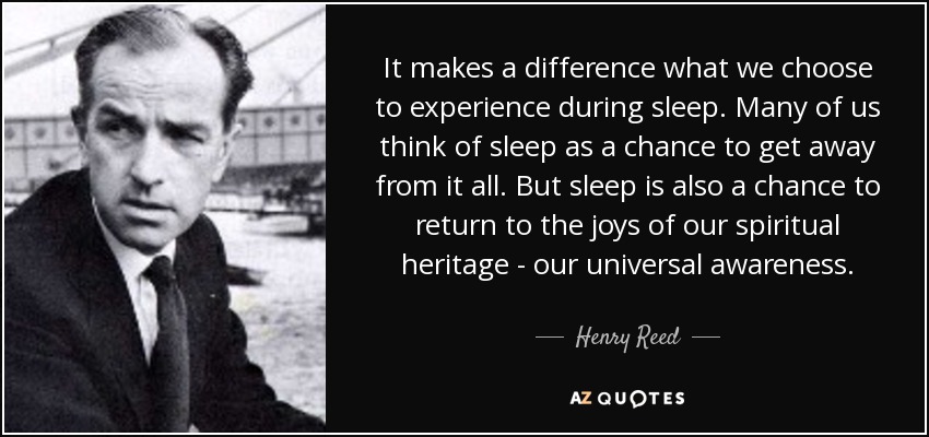 It makes a difference what we choose to experience during sleep. Many of us think of sleep as a chance to get away from it all. But sleep is also a chance to return to the joys of our spiritual heritage - our universal awareness. - Henry Reed