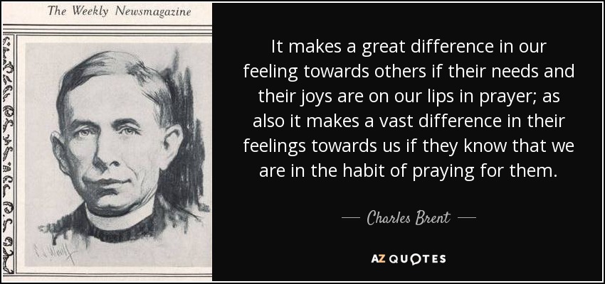 It makes a great difference in our feeling towards others if their needs and their joys are on our lips in prayer; as also it makes a vast difference in their feelings towards us if they know that we are in the habit of praying for them. - Charles Brent