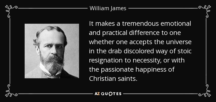 It makes a tremendous emotional and practical difference to one whether one accepts the universe in the drab discolored way of stoic resignation to necessity, or with the passionate happiness of Christian saints. - William James