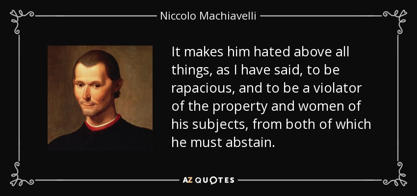 It makes him hated above all things, as I have said, to be rapacious, and to be a violator of the property and women of his subjects, from both of which he must abstain. - Niccolo Machiavelli