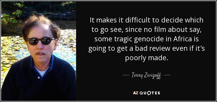 It makes it difficult to decide which to go see, since no film about say, some tragic genocide in Africa is going to get a bad review even if it's poorly made. - Terry Zwigoff