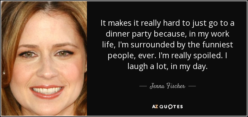 It makes it really hard to just go to a dinner party because, in my work life, I'm surrounded by the funniest people, ever. I'm really spoiled. I laugh a lot, in my day. - Jenna Fischer