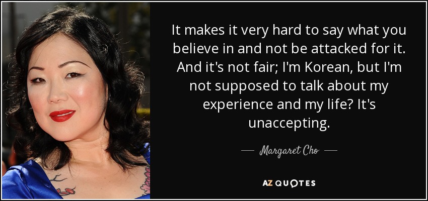 It makes it very hard to say what you believe in and not be attacked for it. And it's not fair; I'm Korean, but I'm not supposed to talk about my experience and my life? It's unaccepting. - Margaret Cho