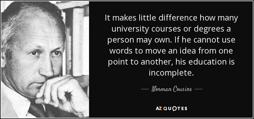 It makes little difference how many university courses or degrees a person may own. If he cannot use words to move an idea from one point to another, his education is incomplete. - Norman Cousins