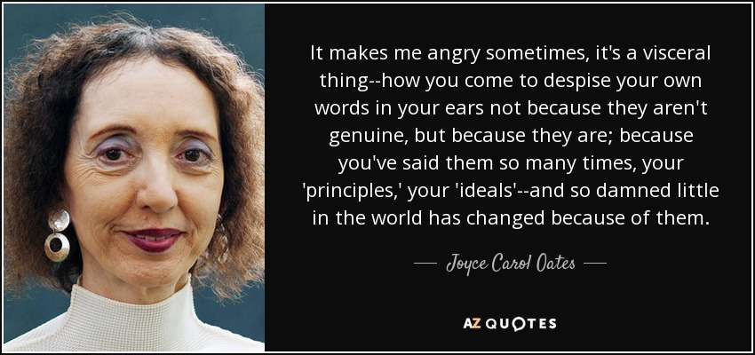 It makes me angry sometimes, it's a visceral thing--how you come to despise your own words in your ears not because they aren't genuine, but because they are; because you've said them so many times, your 'principles,' your 'ideals'--and so damned little in the world has changed because of them. - Joyce Carol Oates