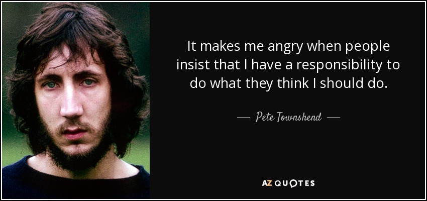 It makes me angry when people insist that I have a responsibility to do what they think I should do. - Pete Townshend