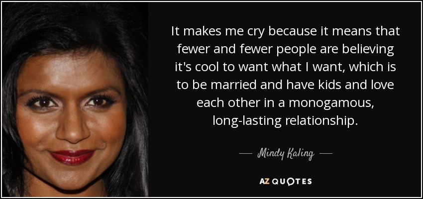 It makes me cry because it means that fewer and fewer people are believing it's cool to want what I want, which is to be married and have kids and love each other in a monogamous, long-lasting relationship. - Mindy Kaling