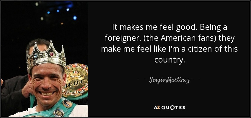 It makes me feel good. Being a foreigner, (the American fans) they make me feel like I'm a citizen of this country. - Sergio Martinez