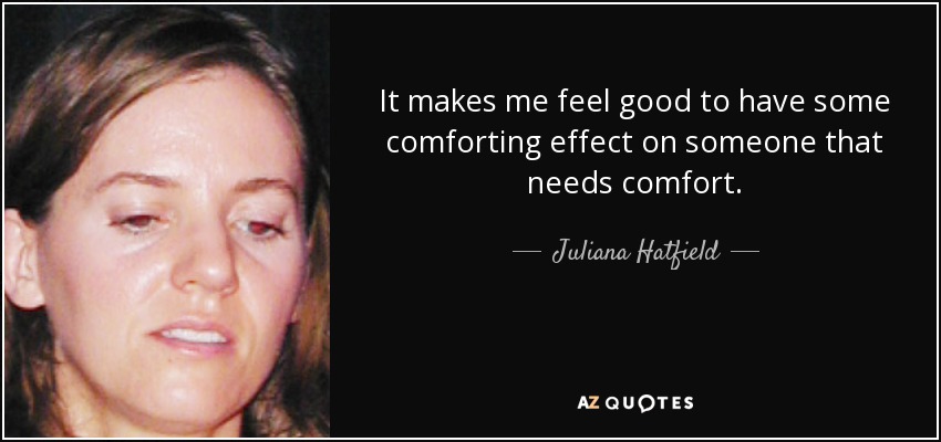 It makes me feel good to have some comforting effect on someone that needs comfort. - Juliana Hatfield