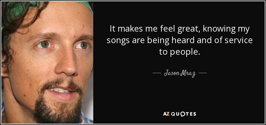 It makes me feel great, knowing my songs are being heard and of service to people. - Jason Mraz