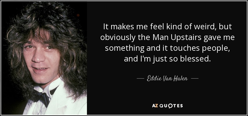 It makes me feel kind of weird, but obviously the Man Upstairs gave me something and it touches people, and I'm just so blessed. - Eddie Van Halen