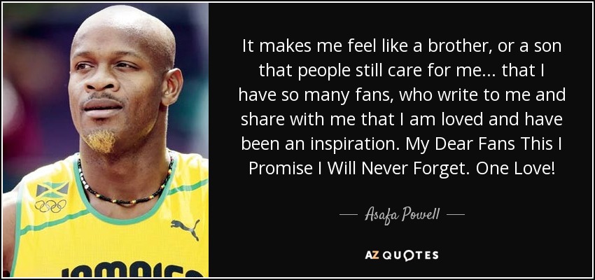 It makes me feel like a brother, or a son that people still care for me... that I have so many fans, who write to me and share with me that I am loved and have been an inspiration. My Dear Fans This I Promise I Will Never Forget. One Love! - Asafa Powell