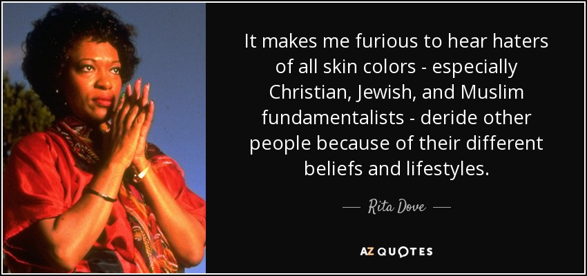 It makes me furious to hear haters of all skin colors - especially Christian, Jewish, and Muslim fundamentalists - deride other people because of their different beliefs and lifestyles. - Rita Dove